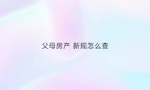 父母房产新规怎么查(查父母名下房产怎么查)
